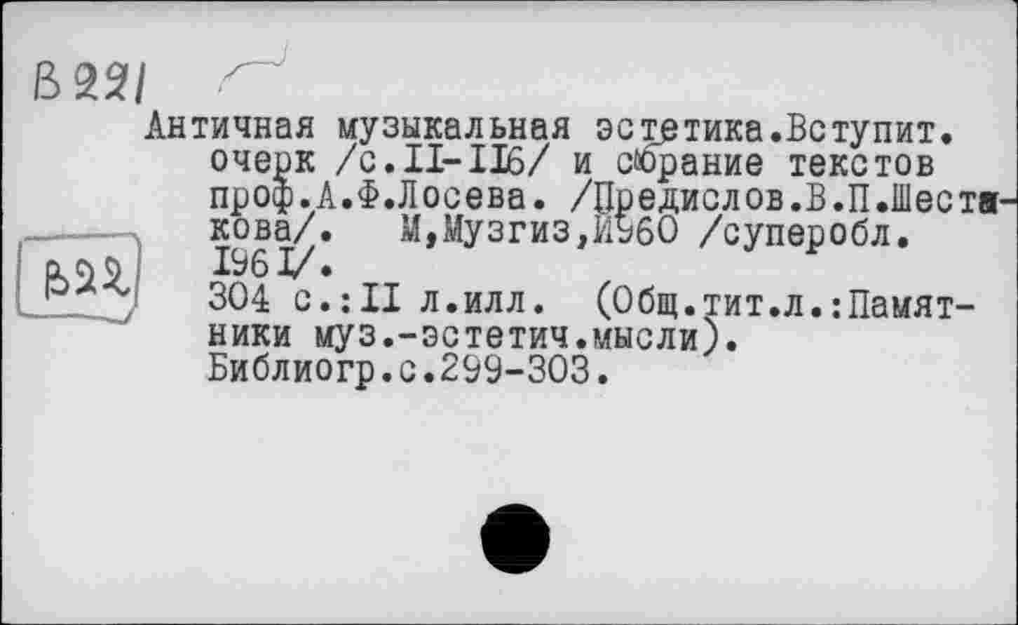 ﻿В22/ z
Античная музыкальная эстетика.Вступит, очерк /с.11-116/ и собрание текстов проф.А.Ф.Лосева. /Предислов.В.П.Шеста -----кова/.	М,Музгиз,И960 /суперобл.
Cl Л 9	196 I/ •
304 с.:II л.илл. (Общ.тит.л.Памятники муз.-эстетич.мысли). Библиогр.с.299-303.